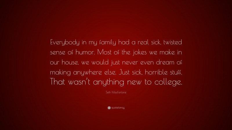 Seth MacFarlane Quote: “Everybody in my family had a real sick, twisted sense of humor. Most of the jokes we make in our house, we would just never even dream of making anywhere else. Just sick, horrible stuff. That wasn’t anything new to college.”