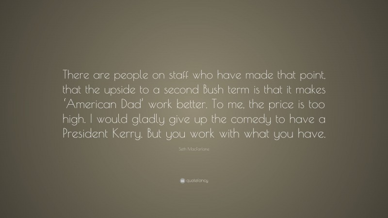 Seth MacFarlane Quote: “There are people on staff who have made that point, that the upside to a second Bush term is that it makes ‘American Dad’ work better. To me, the price is too high. I would gladly give up the comedy to have a President Kerry. But you work with what you have.”