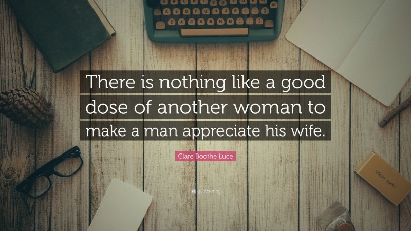 Clare Boothe Luce Quote: “There is nothing like a good dose of another woman to make a man appreciate his wife.”