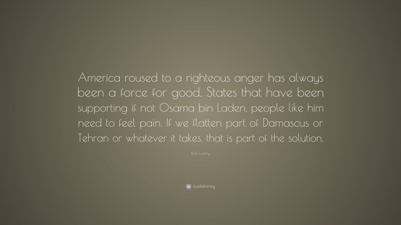 Rich Lowry Quote: “America roused to a righteous anger has always been a force for good. States that have been supporting if not Osama bin Laden, people like him need to feel pain. If we flatten part of Damascus or Tehran or whatever it takes, that is part of the solution.”