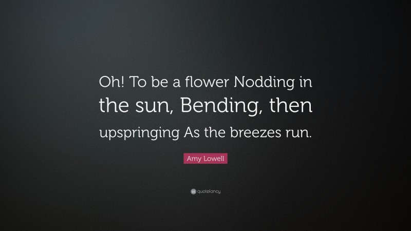 Amy Lowell Quote: “Oh! To be a flower Nodding in the sun, Bending, then upspringing As the breezes run.”