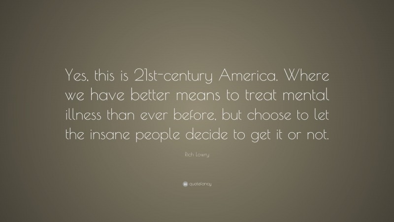 Rich Lowry Quote: “Yes, this is 21st-century America. Where we have better means to treat mental illness than ever before, but choose to let the insane people decide to get it or not.”