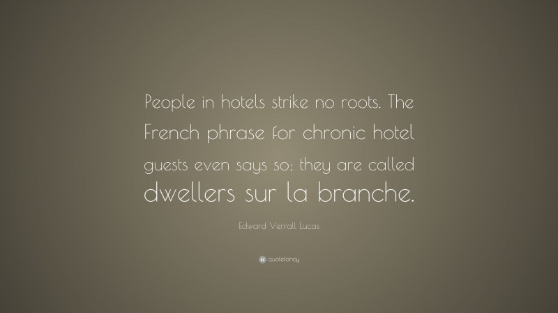 Edward Verrall Lucas Quote: “People in hotels strike no roots. The French phrase for chronic hotel guests even says so; they are called dwellers sur la branche.”