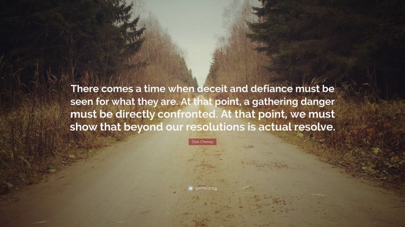 Dick Cheney Quote: “There comes a time when deceit and defiance must be seen for what they are. At that point, a gathering danger must be directly confronted. At that point, we must show that beyond our resolutions is actual resolve.”