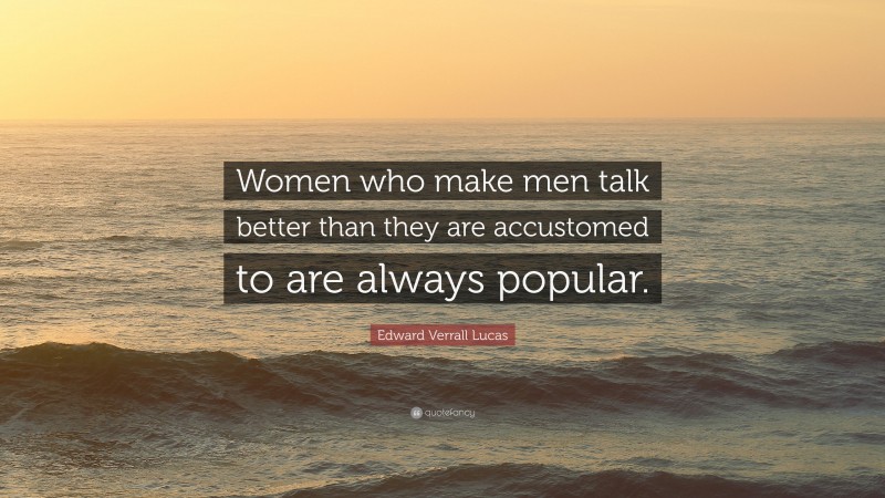 Edward Verrall Lucas Quote: “Women who make men talk better than they are accustomed to are always popular.”