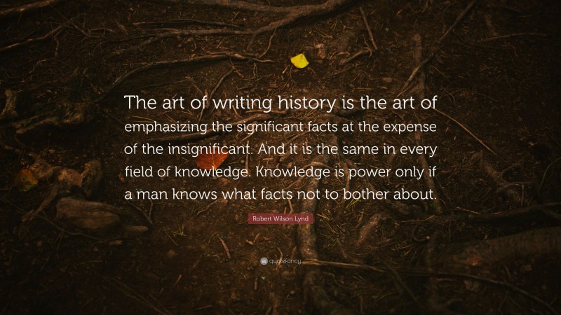 Robert Wilson Lynd Quote: “The art of writing history is the art of emphasizing the significant facts at the expense of the insignificant. And it is the same in every field of knowledge. Knowledge is power only if a man knows what facts not to bother about.”