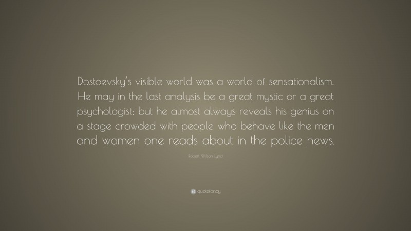 Robert Wilson Lynd Quote: “Dostoevsky’s visible world was a world of sensationalism. He may in the last analysis be a great mystic or a great psychologist; but he almost always reveals his genius on a stage crowded with people who behave like the men and women one reads about in the police news.”