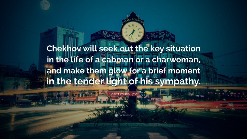 Robert Wilson Lynd Quote: “Chekhov will seek out the key situation in the life of a cabman or a charwoman, and make them glow for a brief moment in the tender light of his sympathy.”
