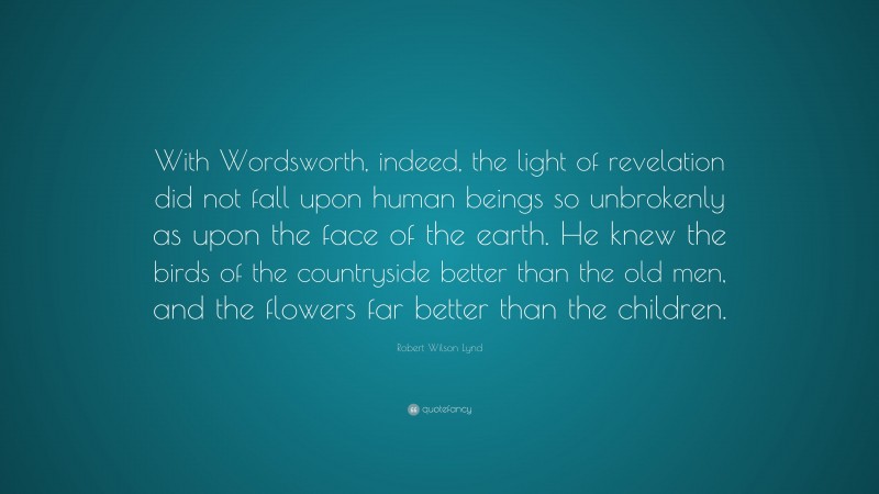 Robert Wilson Lynd Quote: “With Wordsworth, indeed, the light of revelation did not fall upon human beings so unbrokenly as upon the face of the earth. He knew the birds of the countryside better than the old men, and the flowers far better than the children.”