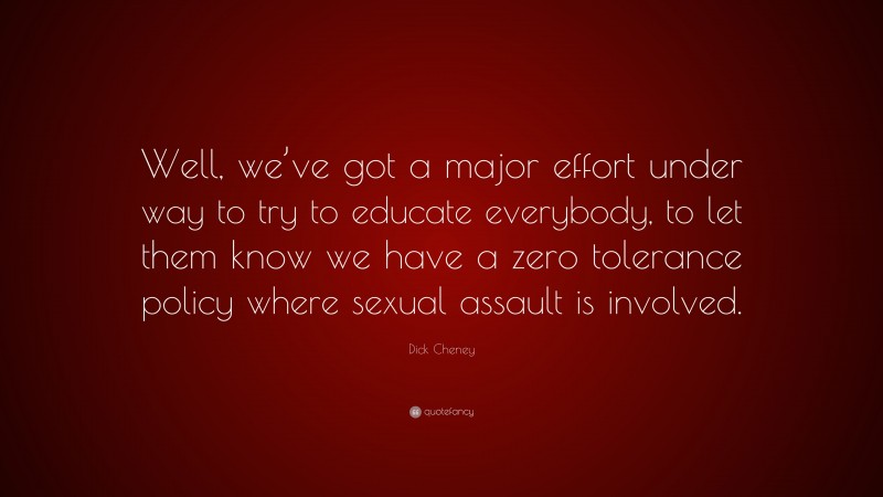 Dick Cheney Quote: “Well, we’ve got a major effort under way to try to educate everybody, to let them know we have a zero tolerance policy where sexual assault is involved.”