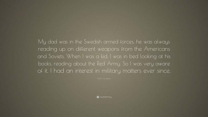 Dolph Lundgren Quote: “My dad was in the Swedish armed forces, he was always reading up on different weapons from the Americans and Soviets. When I was a kid, I was in bed looking at his books, reading about the Red Army. So I was very aware of it. I had an interest in military matters ever since.”