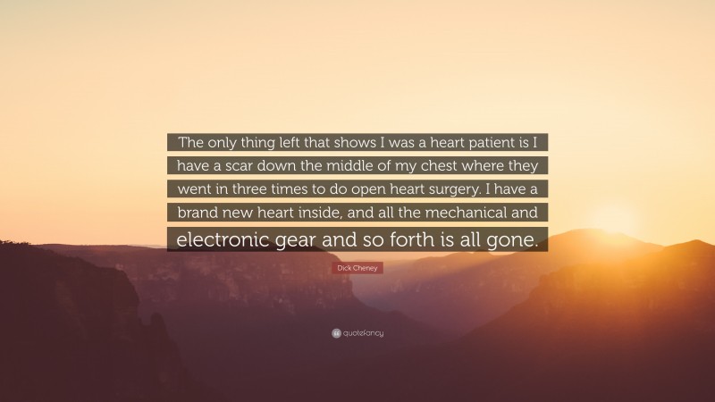 Dick Cheney Quote: “The only thing left that shows I was a heart patient is I have a scar down the middle of my chest where they went in three times to do open heart surgery. I have a brand new heart inside, and all the mechanical and electronic gear and so forth is all gone.”