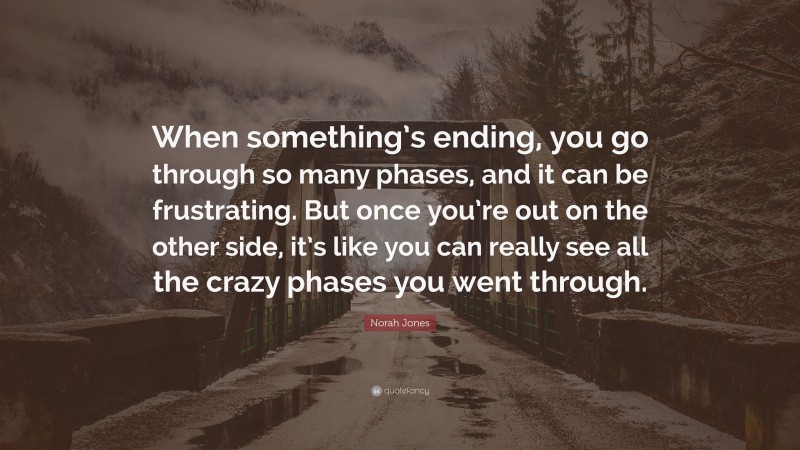 Norah Jones Quote: “When something’s ending, you go through so many phases, and it can be frustrating. But once you’re out on the other side, it’s like you can really see all the crazy phases you went through.”