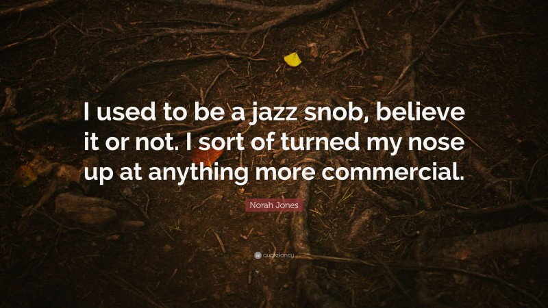 Norah Jones Quote: “I used to be a jazz snob, believe it or not. I sort of turned my nose up at anything more commercial.”