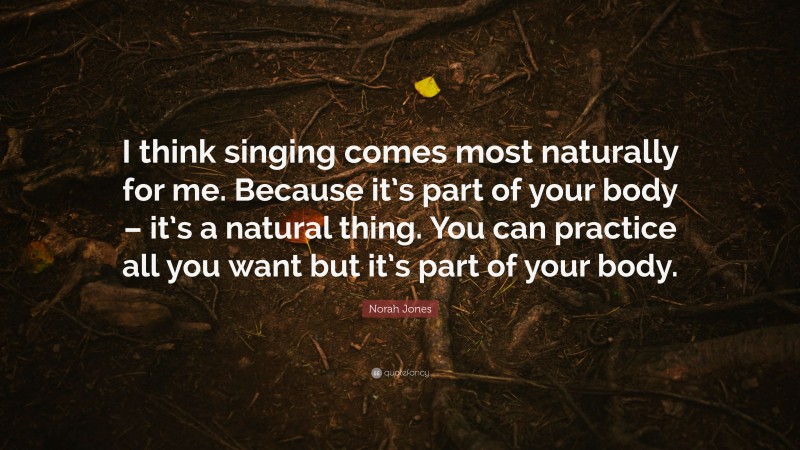 Norah Jones Quote: “I think singing comes most naturally for me. Because it’s part of your body – it’s a natural thing. You can practice all you want but it’s part of your body.”