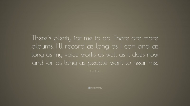 Tom Jones Quote: “There’s plenty for me to do. There are more albums. I’ll record as long as I can and as long as my voice works as well as it does now and for as long as people want to hear me.”