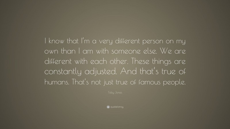 Toby Jones Quote: “I know that I’m a very different person on my own than I am with someone else. We are different with each other. These things are constantly adjusted. And that’s true of humans. That’s not just true of famous people.”