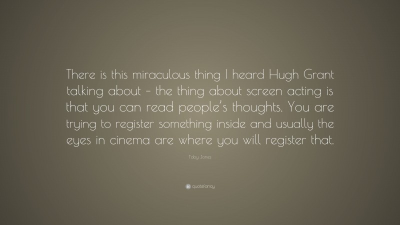 Toby Jones Quote: “There is this miraculous thing I heard Hugh Grant talking about – the thing about screen acting is that you can read people’s thoughts. You are trying to register something inside and usually the eyes in cinema are where you will register that.”