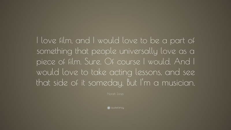Norah Jones Quote: “I love film, and I would love to be a part of something that people universally love as a piece of film. Sure. Of course I would. And I would love to take acting lessons, and see that side of it someday. But I’m a musician.”
