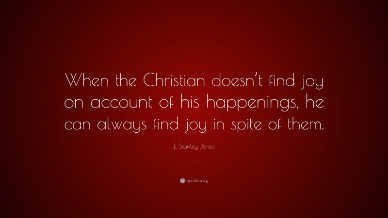 E. Stanley Jones Quote: “When the Christian doesn’t find joy on account of his happenings, he can always find joy in spite of them.”