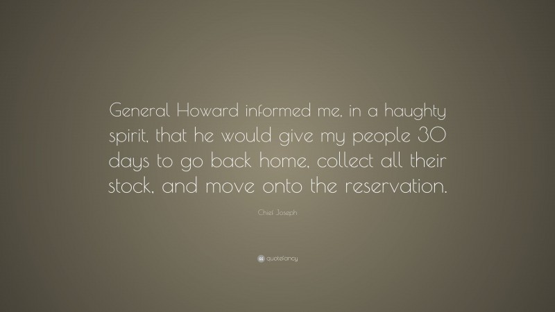 Chief Joseph Quote: “General Howard informed me, in a haughty spirit, that he would give my people 30 days to go back home, collect all their stock, and move onto the reservation.”