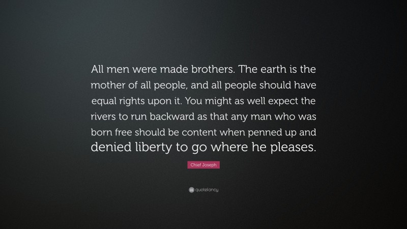 Chief Joseph Quote: “All men were made brothers. The earth is the mother of all people, and all people should have equal rights upon it. You might as well expect the rivers to run backward as that any man who was born free should be content when penned up and denied liberty to go where he pleases.”