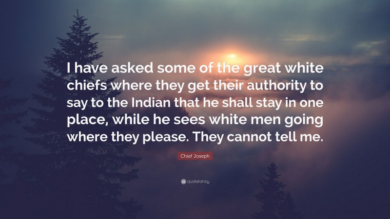 Chief Joseph Quote: “I have asked some of the great white chiefs where they get their authority to say to the Indian that he shall stay in one place, while he sees white men going where they please. They cannot tell me.”