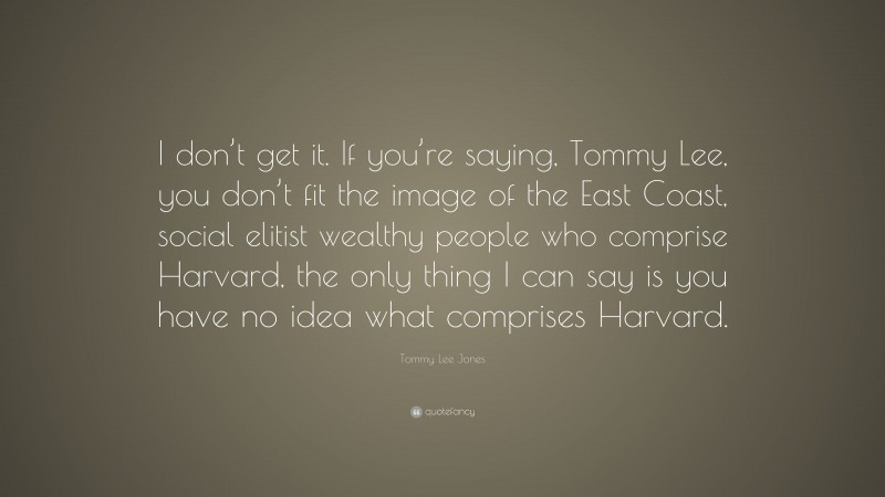 Tommy Lee Jones Quote: “I don’t get it. If you’re saying, Tommy Lee, you don’t fit the image of the East Coast, social elitist wealthy people who comprise Harvard, the only thing I can say is you have no idea what comprises Harvard.”