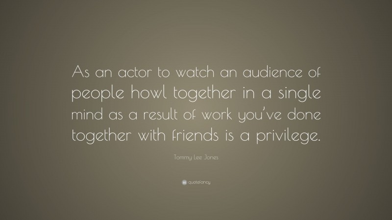 Tommy Lee Jones Quote: “As an actor to watch an audience of people howl together in a single mind as a result of work you’ve done together with friends is a privilege.”
