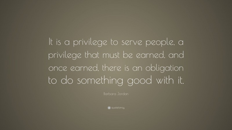 Barbara Jordan Quote: “It is a privilege to serve people, a privilege that must be earned, and once earned, there is an obligation to do something good with it.”