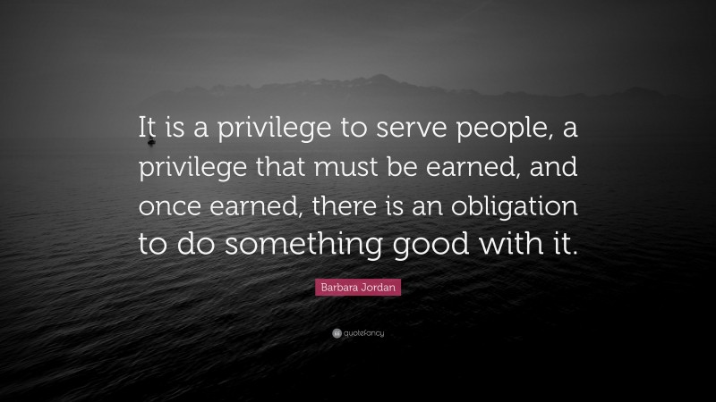 Barbara Jordan Quote: “It is a privilege to serve people, a privilege that must be earned, and once earned, there is an obligation to do something good with it.”