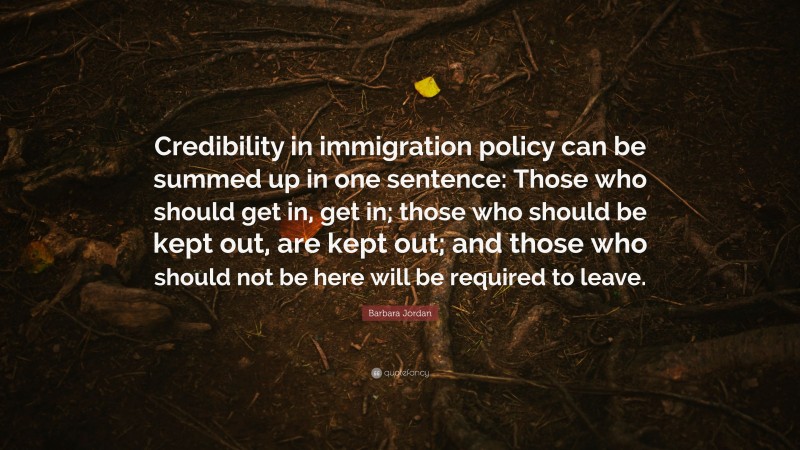 Barbara Jordan Quote: “Credibility in immigration policy can be summed up in one sentence: Those who should get in, get in; those who should be kept out, are kept out; and those who should not be here will be required to leave.”