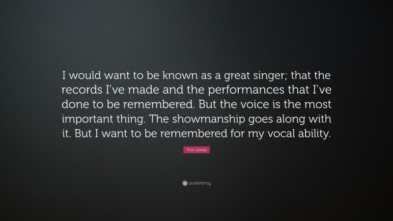 Tom Jones Quote: “I would want to be known as a great singer; that the records I’ve made and the performances that I’ve done to be remembered. But the voice is the most important thing. The showmanship goes along with it. But I want to be remembered for my vocal ability.”