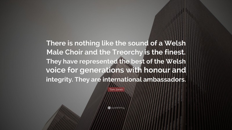 Tom Jones Quote: “There is nothing like the sound of a Welsh Male Choir and the Treorchy is the finest. They have represented the best of the Welsh voice for generations with honour and integrity. They are international ambassadors.”