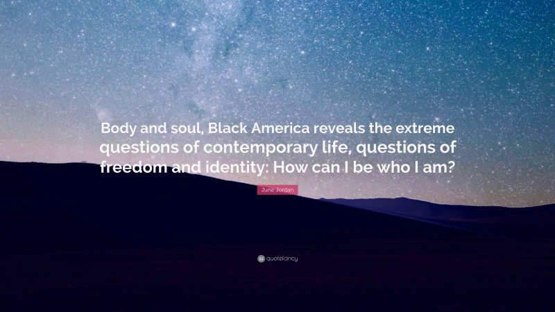 June Jordan Quote: “Body and soul, Black America reveals the extreme questions of contemporary life, questions of freedom and identity: How can I be who I am?”