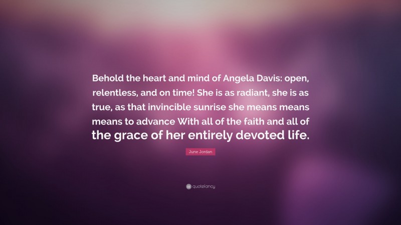 June Jordan Quote: “Behold the heart and mind of Angela Davis: open, relentless, and on time! She is as radiant, she is as true, as that invincible sunrise she means means means to advance With all of the faith and all of the grace of her entirely devoted life.”