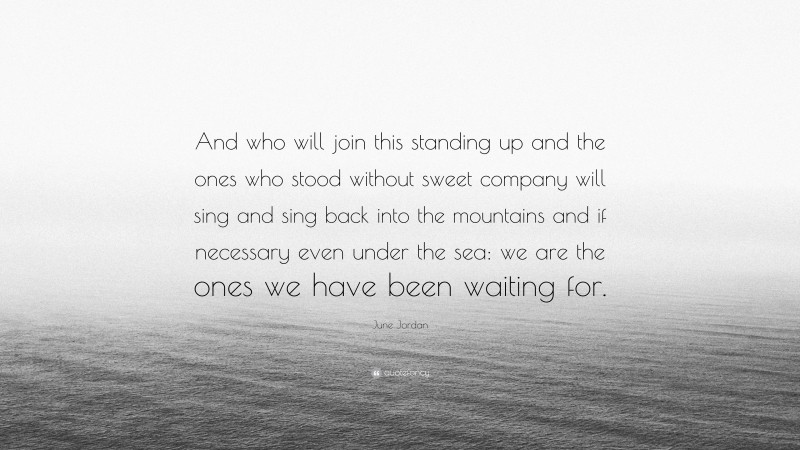 June Jordan Quote: “And who will join this standing up and the ones who stood without sweet company will sing and sing back into the mountains and if necessary even under the sea: we are the ones we have been waiting for.”