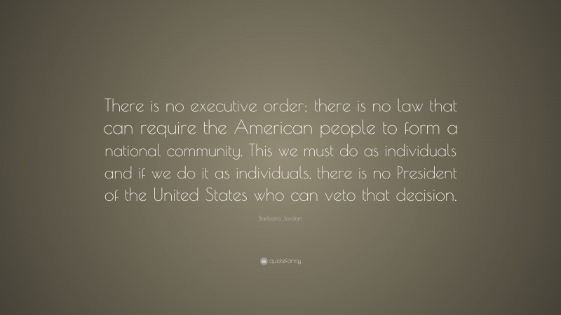 Barbara Jordan Quote: “There is no executive order; there is no law that can require the American people to form a national community. This we must do as individuals and if we do it as individuals, there is no President of the United States who can veto that decision.”
