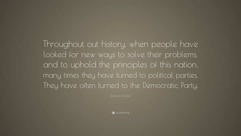Barbara Jordan Quote: “Throughout out history, when people have looked for new ways to solve their problems, and to uphold the principles of this nation, many times they have turned to political parties. They have often turned to the Democratic Party.”