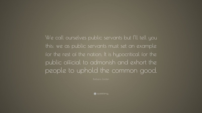 Barbara Jordan Quote: “We call ourselves public servants but I’ll tell you this: we as public servants must set an example for the rest of the nation. It is hypocritical for the public official to admonish and exhort the people to uphold the common good.”