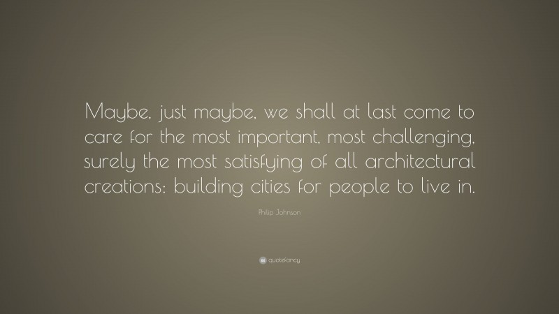 Philip Johnson Quote: “Maybe, just maybe, we shall at last come to care for the most important, most challenging, surely the most satisfying of all architectural creations: building cities for people to live in.”