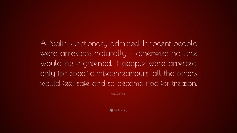 Paul Johnson Quote: “A Stalin functionary admitted, Innocent people were arrested: naturally – otherwise no one would be frightened. If people were arrested only for specific misdemeanours, all the others would feel safe and so become ripe for treason.”