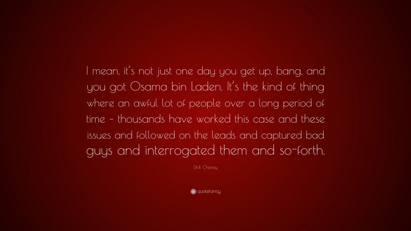 Dick Cheney Quote: “I mean, it’s not just one day you get up, bang, and you got Osama bin Laden. It’s the kind of thing where an awful lot of people over a long period of time – thousands have worked this case and these issues and followed on the leads and captured bad guys and interrogated them and so-forth.”