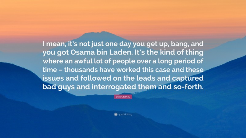 Dick Cheney Quote: “I mean, it’s not just one day you get up, bang, and you got Osama bin Laden. It’s the kind of thing where an awful lot of people over a long period of time – thousands have worked this case and these issues and followed on the leads and captured bad guys and interrogated them and so-forth.”