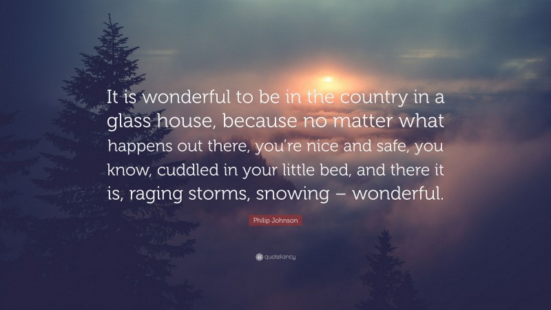 Philip Johnson Quote: “It is wonderful to be in the country in a glass house, because no matter what happens out there, you’re nice and safe, you know, cuddled in your little bed, and there it is, raging storms, snowing – wonderful.”