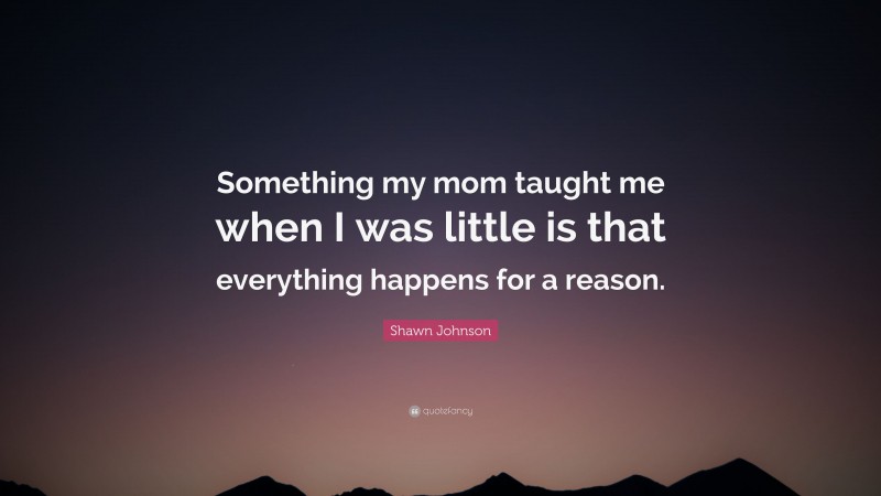 Shawn Johnson Quote: “Something my mom taught me when I was little is that everything happens for a reason.”