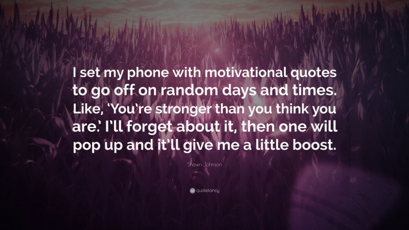 Shawn Johnson Quote: “I set my phone with motivational quotes to go off on random days and times. Like, ‘You’re stronger than you think you are.’ I’ll forget about it, then one will pop up and it’ll give me a little boost.”
