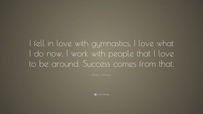 Shawn Johnson Quote: “I fell in love with gymnastics. I love what I do now. I work with people that I love to be around. Success comes from that.”