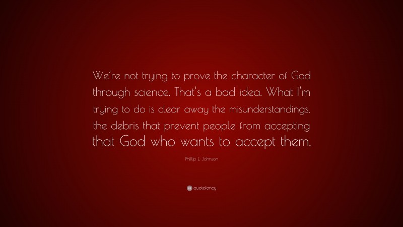 Phillip E. Johnson Quote: “We’re not trying to prove the character of God through science. That’s a bad idea. What I’m trying to do is clear away the misunderstandings, the debris that prevent people from accepting that God who wants to accept them.”