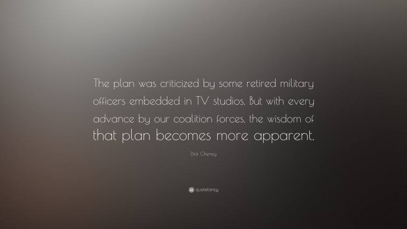 Dick Cheney Quote: “The plan was criticized by some retired military officers embedded in TV studios. But with every advance by our coalition forces, the wisdom of that plan becomes more apparent.”
